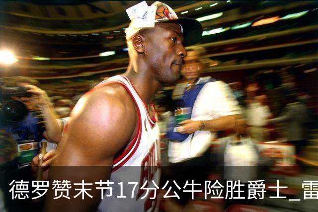德罗赞末节17分公牛险胜爵士 雷霆力克开拓者